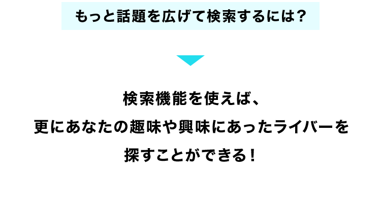 もっと話題を広げて検索するには?
検索機能を使えば、
更にあなたの趣味や興味にあったライバーを
探すことができる!