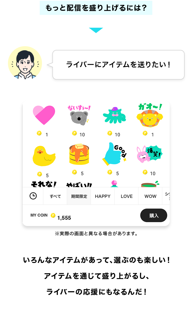 もっと配信を盛り上げるには?
ライバーにアイテムを送りたい!
いろんなアイテムがあって、選ぶのも楽しい!
アイテムを通じて盛り上がるし、ライバーの応援にもなるんだ!