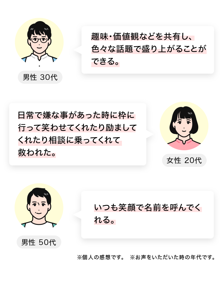 趣味・価値観などを共有し、色々な話題で盛り上がることができる。
男性 30代
日常で嫌な事があった時に枠に行って笑わせてくれたり励ましてくれたり相談に乗ってくれて救われた。
女性 20代
いつも笑顔で名前を呼んでくれる。
男性 50代
※個人の感想です。※お声をいただいた時の年代です。