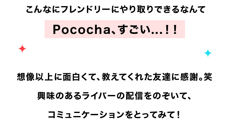 こんなにフレンドリーにやり取りできるなんて
Pococha、すごい...! !
想像以上に面白くて、教えてくれた友達に感謝。 笑
興味のあるライバーの配信をのぞいて、
コミュニケーションをとってみて!