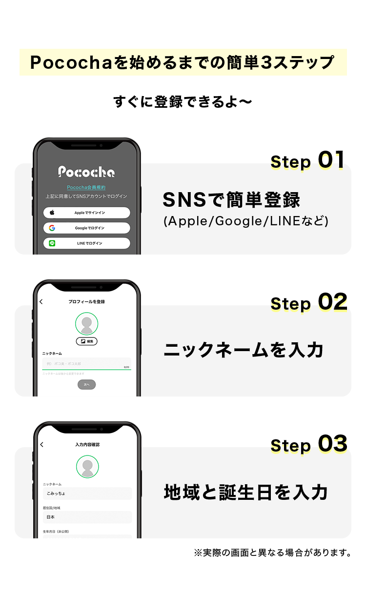 Pocochaを始めるまでの簡単3ステップ
すぐに登録できるよ〜
Step 01
SNSで簡単登録(Apple/Google/LINEなど)
Step 02
ニックネームを入力
Step 03
地域と誕生日を入力
※実際の画面と異なる場合があります。