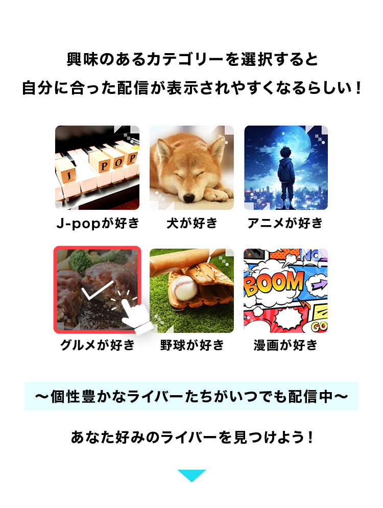 興味のあるカテゴリーを選択すると
自分に合った配信が表示されやすくなるらしい!
J-popが好き 犬が好き アニメが好き
グルメが好き 野球が好き 漫画が好き
個性豊かなライバーたちがいつでも配信中
あなた好みのライバーを見つけよう!