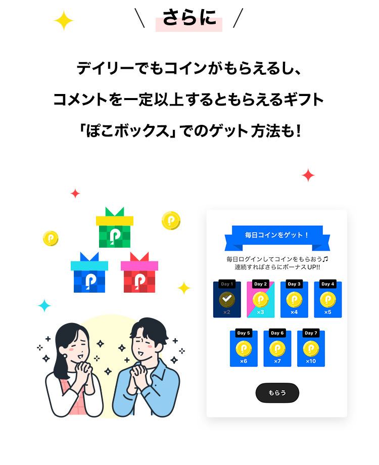 п
\ さらに /
デイリーでもコインがもらえるし、
コメントを一定以上するともらえるギフト
「ぽこボックス」でのゲット方法も!
д
P
+
毎日コインをゲット!
毎日ログインしてコインをもらおう
連続すればさらにボーナスUP!!
Day 1
Day 2
Day 3
Day 4
x3
x4
x5
Day 5
Day 6
Day 7
x6
x7
x10
10
もらう
