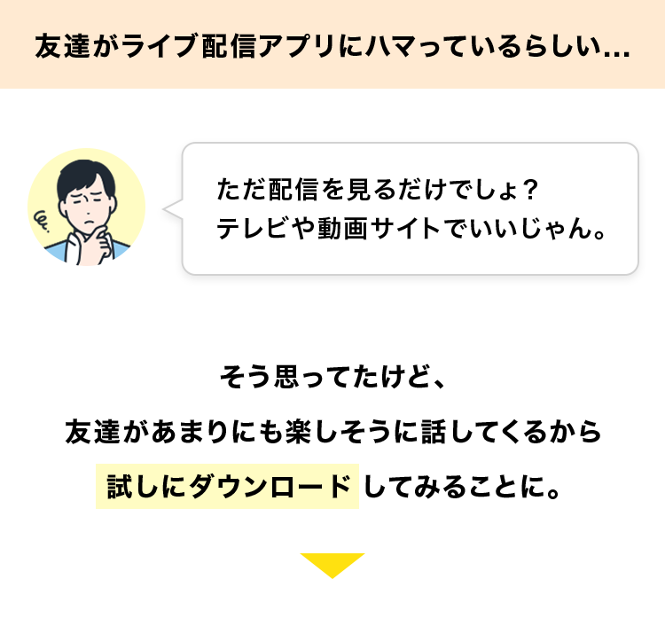 友達がライブ配信アプリにハマっているらしい...
ただ配信を見るだけでしょ?
テレビや動画サイトでいいじゃん。
そう思ってたけど、
友達があまりにも楽しそうに話してくるから
試しにダウンロードしてみることに。